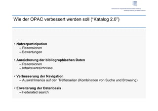 Wie der OPAC verbessert werden soll (“Katalog 2.0”)




•  Nutzerpartizipation
    –  Rezensionen
    –  Bewertungen

•  Anreicherung der bibliographischen Daten
    –  Rezensionen
    –  Inhaltsverzeichnisse

•  Verbesserung der Navigation
    –  Auswahlmenüs auf den Trefferseiten (Kombination von Suche und Browsing)

•  Erweiterung der Datenbasis
    –  Federated search
 