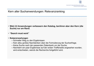 Kern aller Suchanwendungen: Relevanzranking




•  Web 2.0 Anwendungen verbessern den Katalog, berühren aber den Kern (die
   Suche) nur am Rand.

•  “Search must work”

•  Nutzererwartungen
    –  Schneller Weg zu den Ergebnissen.
    –  Kein allzu großes Nachdenken über die Formulierung der Suchanfrage.
    –  Keine Suche nach der passenden Datenbank vor der Suche.
    –  Nachdem ein paar Ergebnisse auf der ersten Trefferseite angesehen wurden,
       wird entschieden, wie/ob die Recherche fortgeführt wird.
 