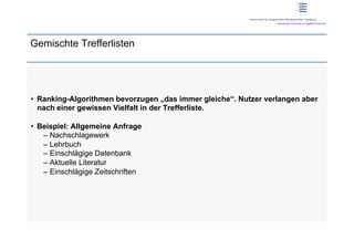 Gemischte Trefferlisten




•  Ranking-Algorithmen bevorzugen „das immer gleiche“. Nutzer verlangen aber
   nach einer gewissen Vielfalt in der Trefferliste.

•  Beispiel: Allgemeine Anfrage
    –  Nachschlagewerk
    –  Lehrbuch
    –  Einschlägige Datenbank
    –  Aktuelle Literatur
    –  Einschlägige Zeitschriften
 