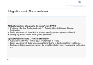Integration von/in Suchmaschinen




 1) Suchmaschine als „zweite Meinung“ zum OPAC
 •  „Probieren Sie Ihre Suche auch bei...“ - Google, Google Scholar, Google
    Buchsuche, ...
 •  Basis: Man erkennt, dass Nutzer in mehreren Systemen suchen (müssen).
 •  Bedingung: OPAC liefert initial gute Ergebnisse.

 2) Suchmaschinen als „Traffic-Lieferanten“
 •  Auslesen von OPAC-Treffern bzw. Trefferlisten in HTML
 •  Basis: Man erkennt, dass wissenschaftliche Suche in Suchmaschinen stattfindet.
 •  Bedingung: Suchmaschinen ranken die erstellten Seiten hoch; Konkurrenz nicht allzu
    hoch.




28 |
 
