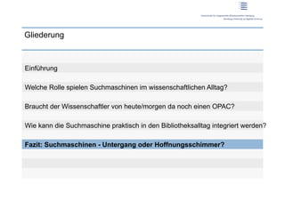 Gliederung



Einführung

Welche Rolle spielen Suchmaschinen im wissenschaftlichen Alltag?

Braucht der Wissenschaftler von heute/morgen da noch einen OPAC?

Wie kann die Suchmaschine praktisch in den Bibliotheksalltag integriert werden?

Fazit: Suchmaschinen - Untergang oder Hoffnungsschimmer?
 