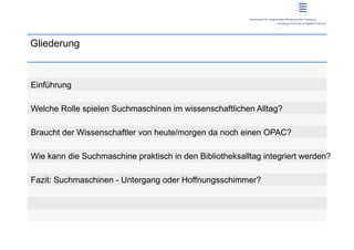 Gliederung



Einführung

Welche Rolle spielen Suchmaschinen im wissenschaftlichen Alltag?

Braucht der Wissenschaftler von heute/morgen da noch einen OPAC?

Wie kann die Suchmaschine praktisch in den Bibliotheksalltag integriert werden?

Fazit: Suchmaschinen - Untergang oder Hoffnungsschimmer?
 