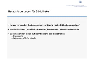 Herausforderungen für Bibliotheken




•  Nutzer verwenden Suchmaschinen zur Suche nach „Bibliotheksinhalten“

•  Suchmaschinen „erziehen“ Nutzer zu „schlechtem“ Rechercheverhalten.

•  Suchmaschinen zielen auf Kernbereiche der Bibliotheken
    –  Buchsuche
    –  Wissenschaftliche Inhalte
 