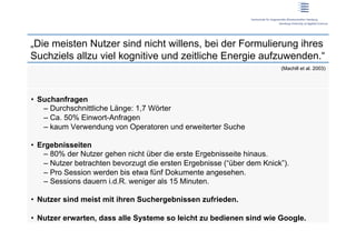„Die meisten Nutzer sind nicht willens, bei der Formulierung ihres
Suchziels allzu viel kognitive und zeitliche Energie aufzuwenden.“
                                                                         (Machill et al. 2003)




•  Suchanfragen
    –  Durchschnittliche Länge: 1,7 Wörter
    –  Ca. 50% Einwort-Anfragen
    –  kaum Verwendung von Operatoren und erweiterter Suche

•  Ergebnisseiten
    –  80% der Nutzer gehen nicht über die erste Ergebnisseite hinaus.
    –  Nutzer betrachten bevorzugt die ersten Ergebnisse (“über dem Knick”).
    –  Pro Session werden bis etwa fünf Dokumente angesehen.
    –  Sessions dauern i.d.R. weniger als 15 Minuten.

•  Nutzer sind meist mit ihren Suchergebnissen zufrieden.

•  Nutzer erwarten, dass alle Systeme so leicht zu bedienen sind wie Google.
 