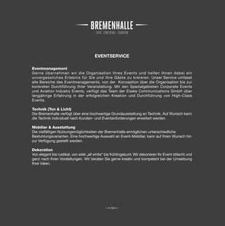 EVENTSERVICE

Eventmanagement
Gerne übernehmen wir die Organisation Ihres Events und helfen Ihnen dabei ein
unvergessliches Erlebnis für Sie und Ihre Gäste zu kreieren. Unser Service umfasst
alle Bereiche des Eventmanagements, von der Konzeption über die Organisation bis zur
konkreten Durchführung Ihrer Veranstaltung. Mit den Spezialgebieten Corporate Events
und Aviation Industry Events, verfügt das Team der Eisele Communications GmbH über
langjährige Erfahrung in der erfolgreichen Kreation und Durchführung von High-Class
Events.

Technik (Ton & Licht)
Die Bremenhalle verfügt über eine hochwertige Grundausstattung an Technik. Auf Wunsch kann
die Technik individuell nach Kunden- und Eventanforderungen erweitert werden.

Mobiliar & Ausstattung
Die vielfältigen Nutzungsmöglichkeiten der Bremenhalle ermöglichen unterschiedliche
Bestuhlungsvarianten. Eine hochwertige Auswahl an Event-Mobiliar, kann auf Ihren Wunsch hin
zur Verfügung gestellt werden.

Dekoration
Von elegant bis rustikal, von edel „all white“ bis frühlingsbunt: Wir dekorieren Ihr Event stilecht und
ganz nach Ihren Vorstellungen. Wir beraten Sie gerne kreativ und kompetent bei der Umsetzung
Ihrer Ideen.




                                                  13
 