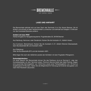 LAGE UND ANFAHRT

Die Bremenhalle befindet sich auf dem Dach des Terminals 3 im City Airport Bremen. Sie ist
einfach und schnell mit allen Verkehrsmitteln zu erreichen und befindet sich lediglich 10 Minuten
von der Innenstadt Bremens entfernt.

Anfahrt mit dem PKW
Adress-Eingabe für Navigationssysteme: Flughafenallee 20, 28199 Bremen

Aus Hamburg, Hannover, oder Osnabrück: Nutzen Sie die Autobahn A1, Abfahrt Arsten.

Aus Cuxhaven, Bremerhaven: Nutzen Sie die Autobahn A 27, Abfahrt Bremen-Überseestadt,
dann Bundesstraße B6 und Autobahn A281.

Aus Oldenburg:
Über die Bundesstraße B75 und die Autobahn A281.

Bitte folgen Sie nach den Abfahrten jeweils den Schildern mit dem Flughafen-Piktogramm.

Parkmöglichkeiten:
Für einen Besuch der Bremenhalle können Sie das Parkhaus vis-à-vis Terminal 3 oder den
Kurzzeitparkplatz vor dem Terminal nutzen. Premium-Service bietet das Valet-Parking. Gegen
eine pauschale Servicegebühr von 18,50 Euro sowie einer Parkplatzgebühr von 18 Euro je
angefangene 24 Stunden, haben Sie die Möglichkeit Ihr Fahrzeug terminalnah abzugeben und
nach Ihrer Rückkehr abzuholen.




                                               17
 