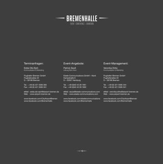 Terminanfragen:                           Event-Angebote:                           Event-Management:
Edda Obi-Ejoh                             Patrick Seuß                              Veronika Dirks
Kommunikation & Marketing                 Leitung Büro Nord                         Kommunikation & Marketing


Flughafen Bremen GmbH                     Eisele Communications GmbH – Nord         Flughafen Bremen GmbH
Flughafenallee 20                         Kampstraße 9                              Flughafenallee 20
D – 28199 Bremen                          D – 20357 Hamburg                         D – 28199 Bremen

Tel. : +49 (0) 421 5595 565               Tel. : +49 (0)40 43 28 1901               Tel. : +49 (0) 421 5595 444
Fax : +49 (0) 421 5595 341                Fax : +49 (0)40 43 28 1902                Fax : +49 (0) 421 5595 341

eMail : edda.obi-ejoh@airport-bremen.de   eMail : seuss@eisele-communications.com   eMail : veronika.dirks@airport-bremen.de
Web : www.airport-bremen.de               Web : www.eisele-communications.com       Web : www.airport-bremen.de

www.facebook.com/CityAirportBremen        www.facebook.com/eiselecommunications     www.facebook.com/CityAirportBremen
www.facebook.com/Bremenhalle              www.facebook.com/Bremenhalle              www.facebook.com/Bremenhalle




                                                              18
 