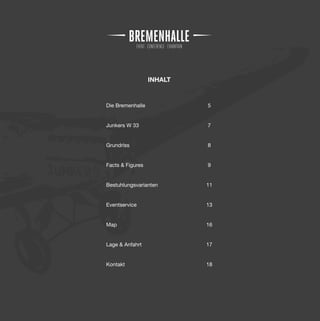 INHALT


Die Bremenhalle            5


Junkers W 33               7


Grundriss                  8


Facts & Figures            9


Bestuhlungsvarianten       11


Eventservice               13


Map                        16


Lage & Anfahrt             17


Kontakt                    18
 