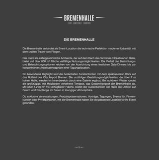 DIE BREMENHALLE

Die Bremenhalle verbindet als Event-Location die technische Perfektion moderner Urbanität mit
dem uralten Traum vom Fliegen.

Das mehr als außergewöhnliche Ambiente, der auf dem Dach des Terminals 3 lokalisierten Halle,
bietet mit über 800 m² Fläche vielfältige Nutzungsmöglichkeiten. Die Vielfalt der Bestuhlungs-
und Beleuchtungsoptionen reichen von der Ausrichtung eines festlichen Gala-Dinners bis zur
konzentrierten Arbeitsatmosphäre einer Tagungslocation.

Ein besonderes Highlight sind die bodentiefen Fensterfronten mit dem spektakulären Blick auf
das Rollfeld des City Airport Bremen. Die unzähligen Gestaltungsmöglichkeiten, der über 7 m
hohen Halle, werden im Innenbereich durch eine Galerie ergänzt. Bei schönem Wetter rundet
die großzügige, mit Holzboden versehene Terrasse, das Gesamtkonzept der Bremenhalle ab.
Mit über 1.200 m² frei verfügbarer Fläche, bietet der Außenbereich der Halle die Option auf
Feiern und Empfänge im Freien in loungiger Atmosphäre.

Ob exklusive Veranstaltungen, Produktpräsentationen, Vorträge, Tagungen, Events für Firmen-
kunden oder Privatpersonen, mit der Bremenhalle haben Sie die passende Location für Ihr Event
gefunden.




                                              5
 