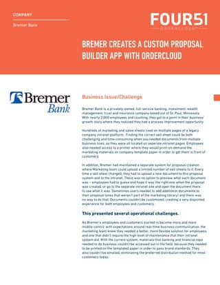 Bremer Bank
COMPANY
Bremer Bank is a privately owned, full-service banking, investment, wealth
management, trust and insurance company based out of St. Paul, Minnesota.
With nearly 2,000 employees and counting, they got to a point in their business’
growth story where they realized they had a process improvement opportunity.
Hundreds of marketing and sales sheets lived on multiple pages of a legacy
company intranet platform. Finding the correct sell sheet could be both
challenging and time-consuming when you needed documents from multiple
business lines, as they were all located on seperate intranet pages. Employees
also needed access to a printer where they would print-on-demand the
marketing materials on company template paper in order to get them in front of
customers.
In addition, Bremer had maintained a separate system for proposal creation
where Marketing team could upload a limited number of sell sheets to it. Every
time a sell sheet changed, they had to upload a new document to this proposal
system and to the intranet. There was no option to preview what each document
was – employees had to guess and hope it was the right one when the proposal
was created, or go to the separate intranet site and open the document there
to see what it was. Sometimes users needed to add additional documents to
their proposal (ones that weren’t part of the marketing library) and there was
no way to do that. Documents couldn’t be customized, creating a very disjointed
experience for both employees and customers.
This presented several operational challenges.
As Bremer’s employees and customers started to become more and more
mobile-centric with expectations around real-time business communication, the
marketing team knew they needed a better, more flexible solution for employees,
and one that didn’t require the high level of maintenance that their intranet
system did. With the current system, materials that banking and financial reps
needed to do business couldn’t be accessed out in the field, because they needed
to be printed on the templated paper in order to pass brand standards. They
also couldn’t be emailed, eliminating the preferred distribution method for most
customers today.
Business Issue/Challenge
BREMER CREATES A CUSTOM PROPOSAL
BUILDER APP WITH ORDERCLOUD
 