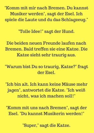 "Komm mit mir nach Bremen. Du kannst
Musiker werden", sagt der Esel. Ich
spiele die Laute und du das Schlagzeug."
"Tolle Idee!" sagt der Hund.
Die beiden neuen Freunde laufen nach
Bremen. Bald treffen sie eine Katze. Die
Katze sieht sehr traurig aus.
"Warum bist Du so traurig, Katze?" fragt
der Esel.
"Ich bin alt. Ich kann keine Mäuse mehr
jagen", antwortet die Katze. "Ich weiß
nicht, was ich machen soll!"
"Komm mit uns nach Bremen", sagt der
Esel. "Du kannst Musikerin werden!"
"Super," sagt die Katze.
 