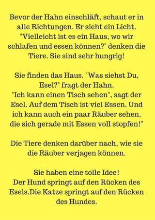 Bevor der Hahn einschläft, schaut er in
alle Richtungen. Er sieht ein Licht.
"Vielleicht ist es ein Haus, wo wir
schlafen und essen können?" denken die
Tiere. Sie sind sehr hungrig!
Sie finden das Haus. "Was siehst Du,
Esel?" fragt der Hahn.
"Ich kann einen Tisch sehen", sagt der
Esel. Auf dem Tisch ist viel Essen. Und
ich kann auch ein paar Räuber sehen,
die sich gerade mit Essen voll stopfen!"
Die Tiere denken darüber nach, wie sie
die Räuber verjagen können.
Sie haben eine tolle Idee!
Der Hund springt auf den Rücken des
Esels.Die Katze springt auf den Rücken
des Hundes.
 