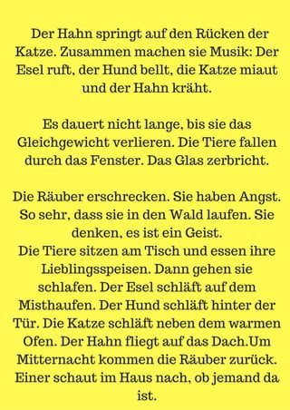 Der Hahn springt auf den Rücken der
Katze. Zusammen machen sie Musik: Der
Esel ruft, der Hund bellt, die Katze miaut
und der Hahn kräht.
Es dauert nicht lange, bis sie das
Gleichgewicht verlieren. Die Tiere fallen
durch das Fenster. Das Glas zerbricht.
Die Räuber erschrecken. Sie haben Angst.
So sehr, dass sie in den Wald laufen. Sie
denken, es ist ein Geist.
Die Tiere sitzen am Tisch und essen ihre
Lieblingsspeisen. Dann gehen sie
schlafen. Der Esel schläft auf dem
Misthaufen. Der Hund schläft hinter der
Tür. Die Katze schläft neben dem warmen
Ofen. Der Hahn fliegt auf das Dach.Um
Mitternacht kommen die Räuber zurück.
Einer schaut im Haus nach, ob jemand da
ist.
 