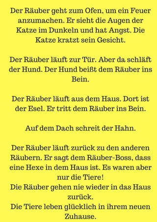 Der Räuber geht zum Ofen, um ein Feuer
anzumachen. Er sieht die Augen der
Katze im Dunkeln und hat Angst. Die
Katze kratzt sein Gesicht.
Der Räuber läuft zur Tür. Aber da schläft
der Hund. Der Hund beißt dem Räuber ins
Bein.
Der Räuber läuft aus dem Haus. Dort ist
der Esel. Er tritt dem Räuber ins Bein.
Auf dem Dach schreit der Hahn.
Der Räuber läuft zurück zu den anderen
Räubern. Er sagt dem Räuber-Boss, dass
eine Hexe in dem Haus ist. Es waren aber
nur die Tiere!
Die Räuber gehen nie wieder in das Haus
zurück.
Die Tiere leben glücklich in ihrem neuen
Zuhause.
 