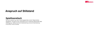 Anspruch auf Stillstand
Spieltheoretisch
Normen werden aus dem Vorteil gegenüber einem Opponenten
abgeleitet. Annahme einer Veränderung ist impliziter Bestandteil aller
Überlegung. Selbst die Nicht-Veränderung ist eine Entscheidung
hinsichtlich eines Vorteils.
 