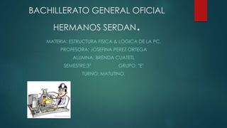 BACHILLERATO GENERAL OFICIAL
HERMANOS SERDAN.
MATERIA: ESTRUCTURA FISICA & LOGICA DE LA PC.
PROFESORA: JOSEFINA PEREZ ORTEGA
ALUMNA: BRENDA CUATETL
SEMESTRE:3º GRUPO: "E"
TURNO: MATUTINO.
 