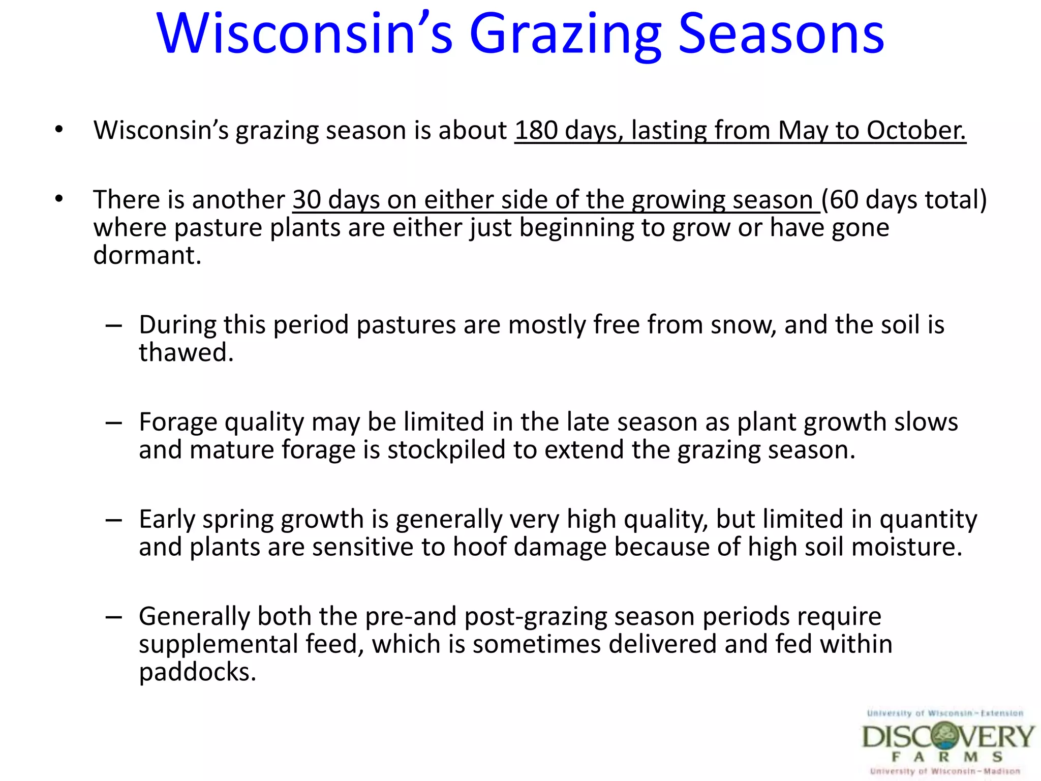 Wisconsin’s Grazing SeasonsWisconsin’s grazing season is about 180 days, lasting from May to October.There is another 30 days on either side of the growing season (60 days total) where pasture plants are either just beginning to grow or have gone dormant.During this period pastures are mostly free from snow, and the soil is thawed. Forage quality may be limited in the late season as plant growth slows and mature forage is stockpiled to extend the grazing season.Early spring growth is generally very high quality, but limited in quantity and plants are sensitive to hoof damage because of high soil moisture.Generally both the pre-and post-grazing season periods require supplemental feed, which is sometimes delivered and fed within paddocks.