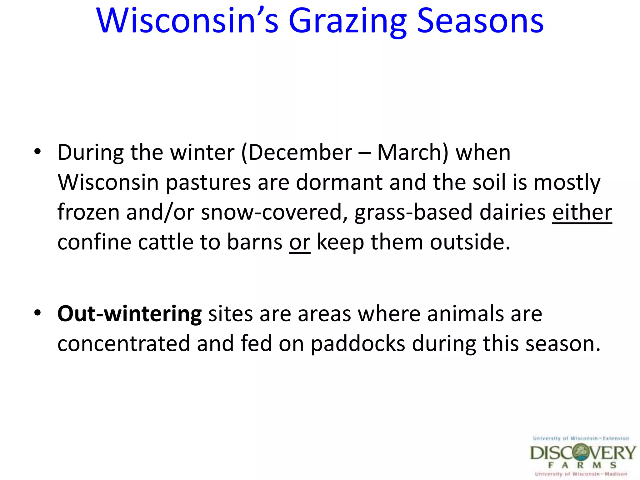 Wisconsin’s Grazing SeasonsDuring the winter (December – March) when Wisconsin pastures are dormant and the soil is mostly frozen and/or snow-covered, grass-based dairies either confine cattle to barns or keep them outside.Out-wintering sites are areas where animals are concentrated and fed on paddocks during this season.