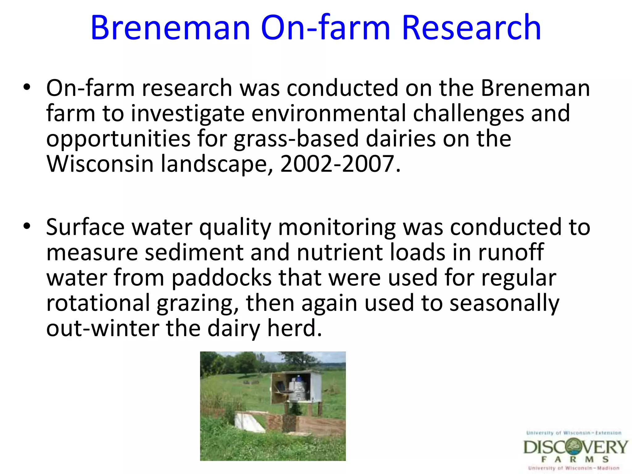 Breneman On-farm ResearchOn-farm research was conducted on the Breneman farm to investigate environmental challenges and opportunities for grass-based dairies on the Wisconsin landscape, 2002-2007.Surface water quality monitoring was conducted to measure sediment and nutrient loads in runoff water from paddocks that were used for regular rotational grazing, then again used to seasonally out-winter the dairy herd.