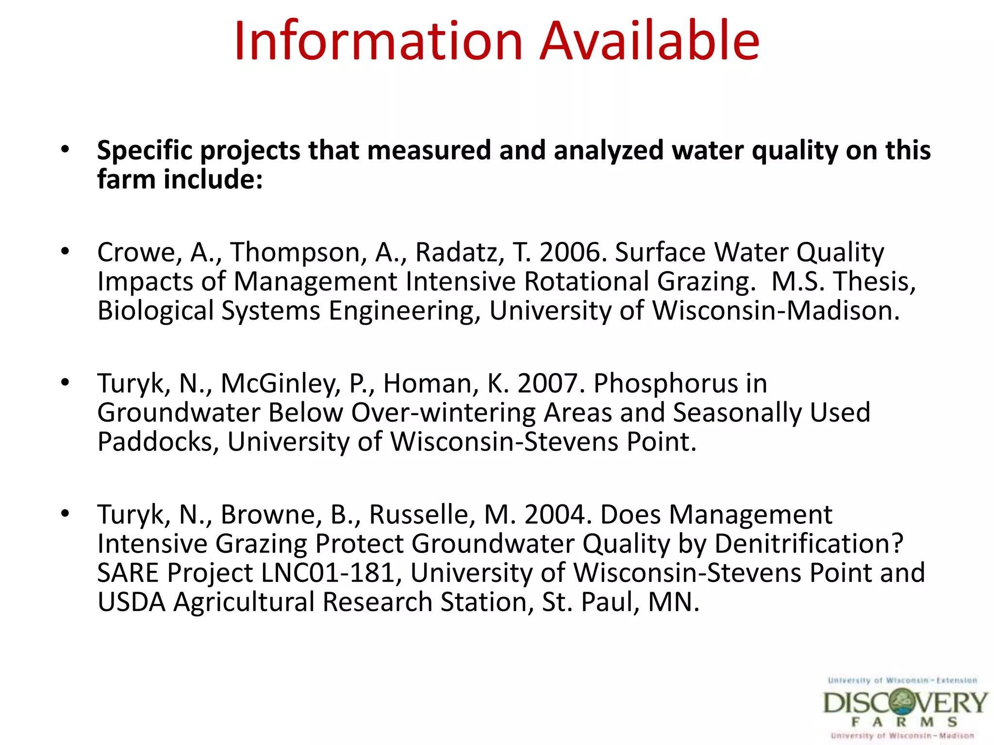 Information AvailableSpecific projects that measured and analyzed water quality on this farm include:Crowe, A., Thompson, A., Radatz, T. 2006. Surface Water Quality Impacts of Management Intensive Rotational Grazing.  M.S. Thesis, Biological Systems Engineering, University of Wisconsin-Madison.Turyk, N., McGinley, P., Homan, K. 2007. Phosphorus in Groundwater Below Over-wintering Areas and Seasonally Used Paddocks, University of Wisconsin-Stevens Point.Turyk, N., Browne, B., Russelle, M. 2004. Does Management Intensive Grazing Protect Groundwater Quality by Denitrification? SARE Project LNC01-181, University of Wisconsin-Stevens Point and USDA Agricultural Research Station, St. Paul, MN.
