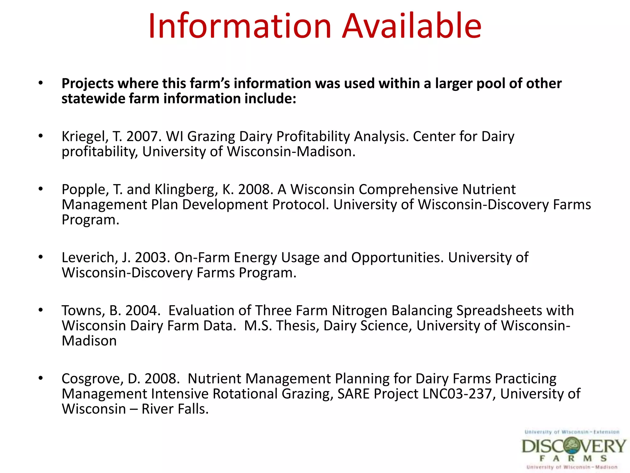 Information AvailableProjects where this farm’s information was used within a larger pool of other statewide farm information include:Kriegel, T. 2007. WI Grazing Dairy Profitability Analysis. Center for Dairy  profitability, University of Wisconsin-Madison.  Popple, T. and Klingberg, K. 2008. A Wisconsin Comprehensive Nutrient Management Plan Development Protocol. University of Wisconsin-Discovery Farms Program.Leverich, J. 2003. On-Farm Energy Usage and Opportunities. University of Wisconsin-Discovery Farms Program. Towns, B. 2004.  Evaluation of Three Farm Nitrogen Balancing Spreadsheets with Wisconsin Dairy Farm Data.  M.S. Thesis, Dairy Science, University of Wisconsin-MadisonCosgrove, D. 2008.  Nutrient Management Planning for Dairy Farms Practicing Management Intensive Rotational Grazing, SARE Project LNC03-237, University of Wisconsin – River Falls.