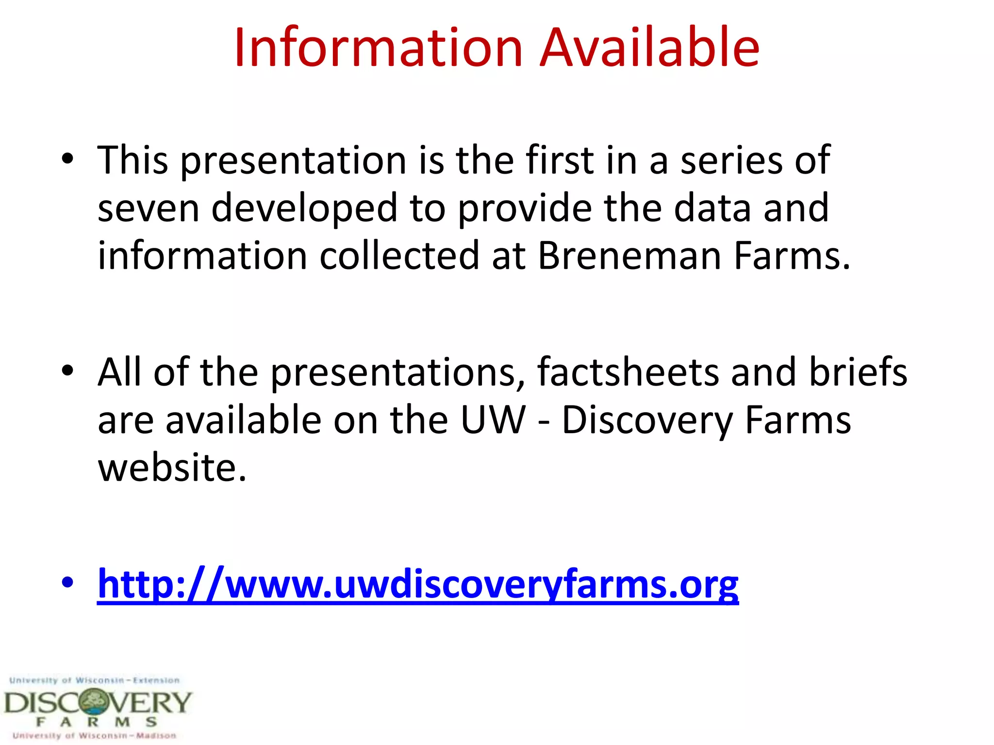 Information AvailableThis presentation is the first in a series of seven developed to provide the data and information collected at Breneman Farms.All of the presentations, factsheets and briefs are available on the UW - Discovery Farms website.http://www.uwdiscoveryfarms.org