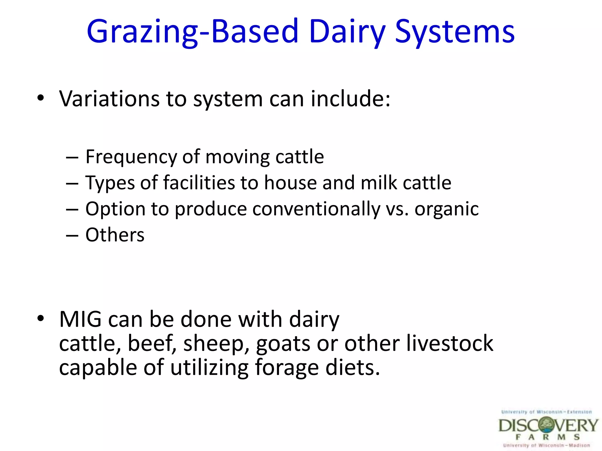 Grazing-Based Dairy SystemsVariations to system can include:Frequency of moving cattleTypes of facilities to house and milk cattleOption to produce conventionally vs. organicOthersMIG can be done with dairy cattle, beef, sheep, goats or other livestock capable of utilizing forage diets.