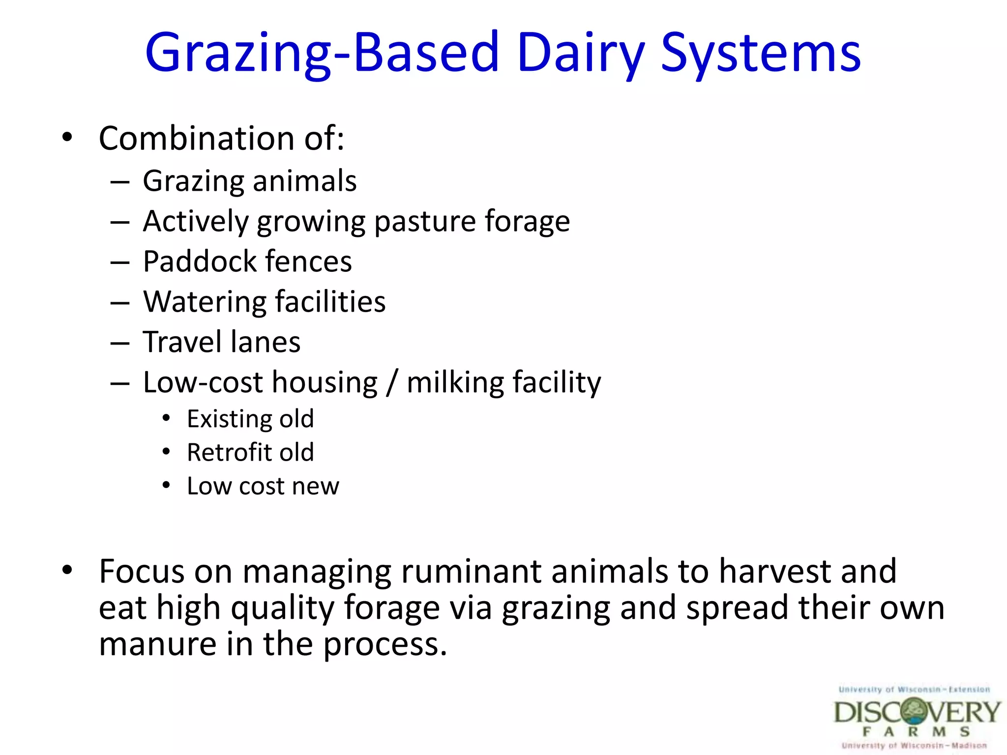 Grazing-Based Dairy SystemsCombination of:Grazing animalsActively growing pasture foragePaddock fencesWatering facilitiesTravel lanesLow-cost housing / milking facilityExisting oldRetrofit oldLow cost newFocus on managing ruminant animals to harvest and eat high quality forage via grazing and spread their own manure in the process.