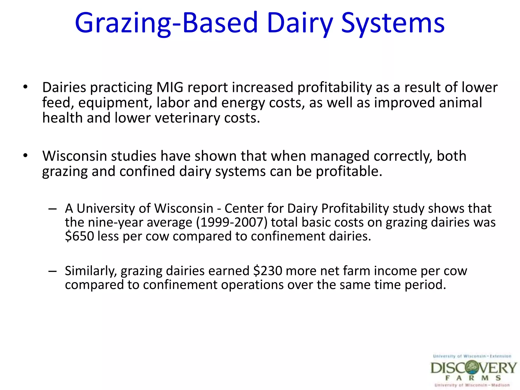 Grazing-Based Dairy SystemsDairies practicing MIG report increased profitability as a result of lower feed, equipment, labor and energy costs, as well as improved animal health and lower veterinary costs.Wisconsin studies have shown that when managed correctly, both grazing and confined dairy systems can be profitable.A University of Wisconsin - Center for Dairy Profitability study shows that the nine-year average (1999-2007) total basic costs on grazing dairies was $650 less per cow compared to confinement dairies.Similarly, grazing dairies earned $230 more net farm income per cow compared to confinement operations over the same time period.