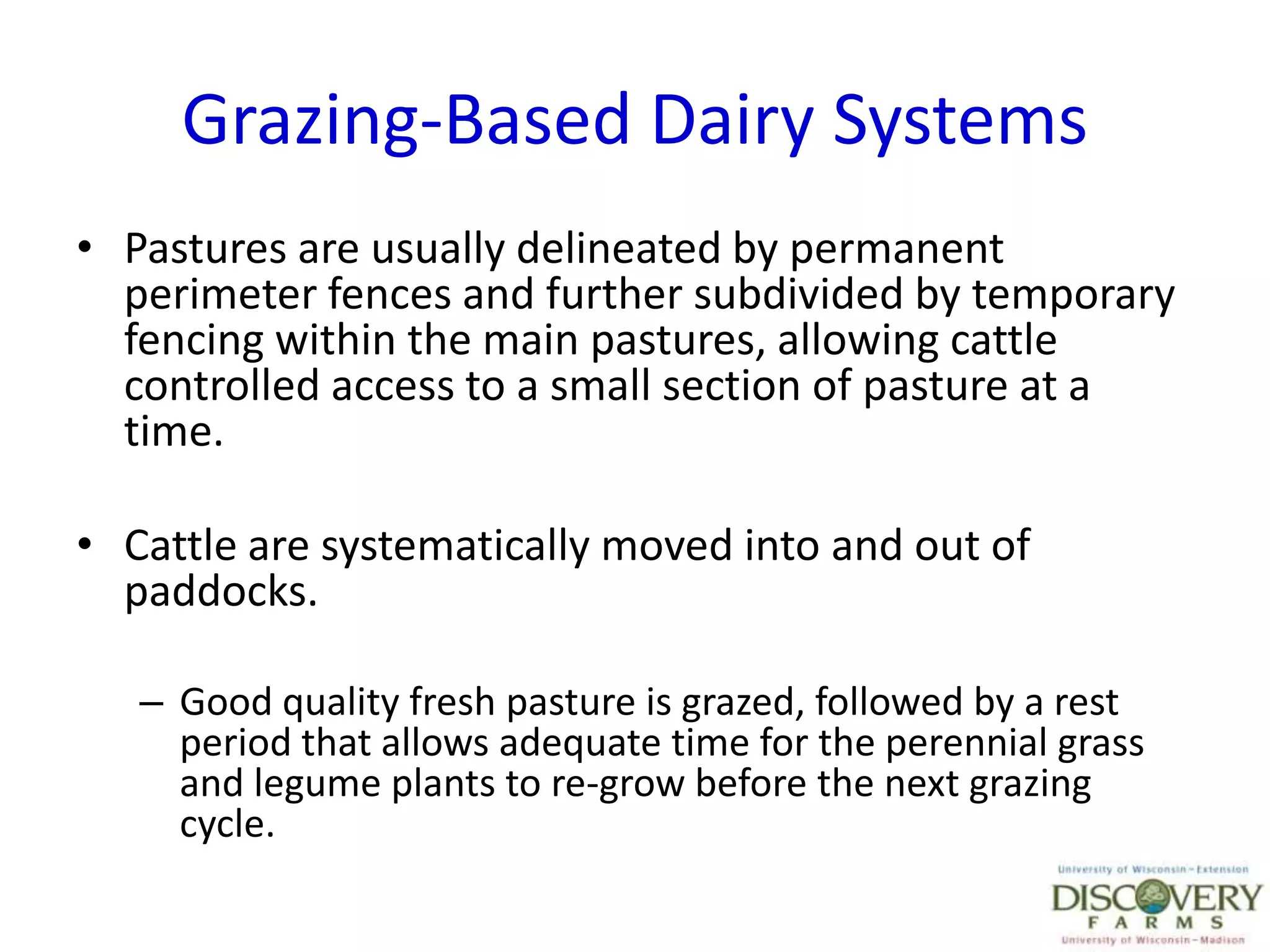 Grazing-Based Dairy SystemsPastures are usually delineated by permanent perimeter fences and further subdivided by temporary fencing within the main pastures, allowing cattle controlled access to a small section of pasture at a time.Cattle are systematically moved into and out of paddocks.Good quality fresh pasture is grazed, followed by a rest period that allows adequate time for the perennial grass and legume plants to re-grow before the next grazing cycle. 
