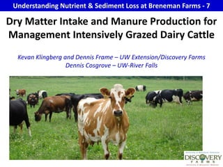 Understanding Nutrient & Sediment Loss at Breneman Farms - 7 Dry Matter Intake and Manure Production for Management Intensively Grazed Dairy Cattle Kevan Klingberg and Dennis Frame – UW Extension/Discovery FarmsDennis Cosgrove – UW-River Falls 