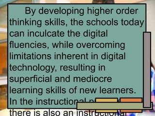 By developing higher order
thinking skills, the schools today
can inculcate the digital
fluencies, while overcoming
limitations inherent in digital
technology, resulting in
superficial and mediocre
learning skills of new learners.
In the instructional process,
there is also an instructional
 