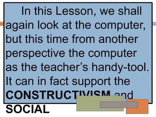 In this Lesson, we shall
again look at the computer,
but this time from another
perspective the computer
as the teacher’s handy-tool.
It can in fact support the
CONSTRUCTIVISM and
SOCIAL
 