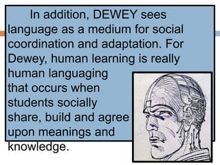 In addition, DEWEY sees
language as a medium for social
coordination and adaptation. For
Dewey, human learning is really
human languaging
that occurs when
students socially
share, build and agree
upon meanings and
knowledge.
 