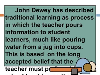 John Dewey has described
traditional learning as process
in which the teacher pours
information to student
learners, much like pouring
water from a jug into cups.
This is based on the long
accepted belief that the
teacher must perform his/her
 