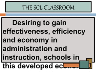 THE SCL CLASSROOM
Desiring to gain
effectiveness, efficiency
and economy in
administration and
instruction, schools in
this developed economies
 