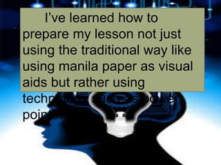 I’ve learned how to
prepare my lesson not just
using the traditional way like
using manila paper as visual
aids but rather using
technology such as power
points.
 