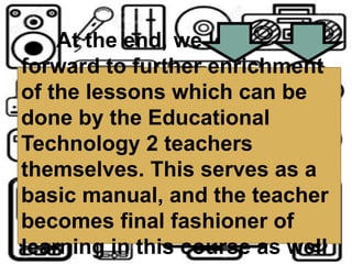 At the end, we look
forward to further enrichment
of the lessons which can be
done by the Educational
Technology 2 teachers
themselves. This serves as a
basic manual, and the teacher
becomes final fashioner of
learning in this course as well
 