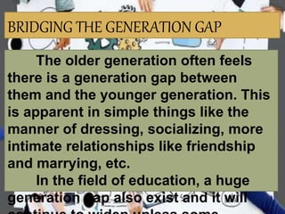 BRIDGING THE GENERATION GAP
The older generation often feels
there is a generation gap between
them and the younger generation. This
is apparent in simple things like the
manner of dressing, socializing, more
intimate relationships like friendship
and marrying, etc.
In the field of education, a huge
generation gap also exist and it will
 