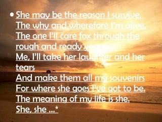 She may be the reason I survive, The why and wherefore I’m alive, The one I’ll care fox through the rough and ready years. Me, I’ll take her laughter and her tears And make them all my souvenirs For where she goes I’ve got to be. The meaning of my life is she. She, she …*