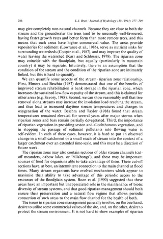 286 L.J. Bren / Journal of Hydrology 150 (1993) 277 299
may give completely non-natural channels. Because they are close to both the
stream and the groundwater the trees tend to be unusually well-favoured,
having faster growth rates and better form than more remote trees, and this
means that such areas have higher commercial value. The areas provide
repositories for sediment (Lowrance et al., 1986), serve as nutrient sinks for
surrounding watersheds (Cooper et al., 1987), and may improve the quality of
water leaving the watershed (Karr and Schlosser, 1978). The riparian zone
may coincide with the floodplain, but equally (particularly in mountain
country) it may be separate. Intuitively, there is an assumption that the
condition of the stream and the condition of the riparian zone are intimately
linked, but this is hard to quantify.
We can quantify some aspects of the stream-riparian zone relationship.
First, Elmore and Beschta (1987) demonstrated that one of the benefits of
improved stream rehabilitation is bank storage in the riparian zone, which
increases the sustained low-flow capacity of the stream, and this is claimed for
other areas (e.g. Savory, 1988). Second, we can show reasonably well that tree
removal along streams may increase the insolation load reaching the stream,
and thus lead to increased daytime stream temperatures and changes in
oxygenation of the water. Beschta and Taylor (1988) found that stream
temperatures remained elevated for several years after major storms when
riparian zones and bars remain partially devegetated. Third, the importance
of riparian vegetation in providing seston and allochthonous vegetation, and
in stopping the passage of sediment pollutants into flowing water is
self-evident. In each of these cases, however, it is hard to put an observed
change in a small catchment or a small reach of stream into the context of a
larger catchment over an extended time-scale, and this must be a direction of
future work.
The riparian zone may also contain sections of older stream channels (cut-
off meanders, oxbow lakes, or 'billabongs'), and these may be important
sources of food for organisms able to take advantage of them. These cut-off
sections have, at best, an intermittent connection to the main channel at flood
times. Many stream organisms have evolved mechanisms which appear to
maximise their ability to take advantage of this periodic access to the
resources of the floodplain system. Boon et al. (1990) suggested that these
areas have an important but unappreciated role in the maintenance of biotic
diversity of stream systems, and that good riparian management should both
ensure their preservation and a natural flow regime that allows periodic
connection of such areas to the main flow channel for the health of both.
The issues in riparian zone management generally involve, on the one hand,
desire to utilise some commercial values of the site, and, on the other, desire to
protect the stream environment. It is not hard to show examples of riparian
 