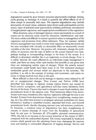 L.J. Bren / Journal of Hydrology 150 (1993) 277 299 287
degradation caused by poor forestry practices (particularly roading), mining,
cattle grazing, or drainage. It is hard to quantify the offsite effects of all of
these except in unusually bad cases. The riparian degradation may include
destruction of visual values, sediment input (from roads and machine activity
areas), input of polluted water (particularly turbidity pollution), introduction
of inappropriate vegetation, and inappropriate modification of the vegetation.
Often dramatic cases of damaged riparian values (particularly as a result of
roads) can be relatively easily cured by relocation, rehabilitation, and time.
The more subtle and difficult-to-answer questions relate to management of the
vegetation and protection from offsite influences. Thus, for instance, skilled
forestry management may result in lower-land vegetation being harvested and
the area restocked with virtually no detectable effect on measurable stream
variables at the time. However, this process will, ultimately, change the prob-
ability of accretion and the type of debris in the stream channel over time,
perhaps leading to corresponding changes in the biota of the stream. It is
difficult to determine whether this is an important or trivial change. First, it
is subtle. Second, the reach affected by an individual coupe management is
small, and there are many other such reaches (but possibly at any given time
these are undergoing similar types of change). Third, the entirely natural
environment could hardly have been static at all. The utilisation produces
marketable goods and services which are important to the economy. The
problem is as old as the concept of ecology and economics, and seems no
closer to being resolved now than in the past.
More difficult to deal with can be damage to riparian zones induced by off
site or unappreciated changes. Thus Conner and Toliver (1990) have
described how damage to riparian swamp cypress forests was caused by
flood control, navigation, and agricultural activities many kilometres from
the site of the forest. Factors that lead to changes in water levels similarly alter
groundwater levels in the riparian zone. Thus backwater effects from down-
stream weirs may completely alter riparian vegetation although the area is not
flooded. Erosion from downstream change (river straightening, swamp clear-
ing, etc.) has often been known to propagate upstream (sometimes for many
kilometres), leading to simplified streams, degraded bed levels, and lowered
groundwater levels, thereby changing riparian zone soil moisture conditions.
In Australia, a common cause of degradation has been straightening of
streams to hasten drainage of water from the floodplain of agricultural
land. In one case, in Tasmania (E. O'Loughlin, personal communication,
1993), this led to an increase in the erosion potential of the stream of 200%
compared with the undisturbed channel. The stream responded by headward
erosion which passed into the adjoining forest area, damaging the riparian
zone and leading to unfounded allegations of logging damage. Harvey and
 