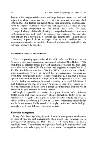 288 L.J. Bren / Journal ofttydrology 150 (1993) 277 299
Bencala (1993) suggested that water exchange between stream channels and
adjacent aquifers is enhanced by convexities and concavities in streambed
topography. Thus factors that reduce these, such as siltation, 'river manage-
ment' to improve hydraulic conveyance, bed degradation, or loss of large
organic matter components to the stream, may alter the bank
recharge discharge relationship, leading to changed soil moisture conditions
in the riparian zone and possibly to change in the vegetation. This may also
help explain the observations of Elmore and Beschta (1987) noted above
concerning improved bank recharge after stream rehabilitation. In
summary, anticipation of possible effects and vigilance that such effects do
not occur seems to be essential.
The riparian zone as a stream buffer
There is a growing appreciation of the utility of a small belt of riparian
forest to protect the stream against agricultural pollution. Thus Phillips (1989)
found that all riparian forests provided significant protection but that there
was a wide variation in buffer effectiveness, and suggested a range of widths of
15-80m for different situations. Clinnick (1985) reviewed the use of buffer
strips in Australian forestry, and showed that there was considerable variation
from state to state; from Table 1 it can be seen that 20 m is about a median
figure for well-defined streams, and perhaps 5 m for ephemeral streams. One
can also find many variations in practice relating to personal definitions of
such features as 'the edge of streams' or 'drainage lines'. There seems to be
little rational design of buffer strips at present, and it is hoped that this will be
remedied by good research in the near future.
Although it is possible to conceive, for a given situation, of a minimum
buffer width that gives satisfactory stream protection, buffer strips are
regarded by biologists as having many other values for wildlife preservation
and as wildlife corridors (e.g. Triquat et al., 1990). Attempts to reduce buffer
widths below current levels would be strongly resisted on non-hydrologic
grounds even if they did meet hydrologic criteria.
Floodplain management
Many of the forest hydrology issues in floodplain management are the same
as those of riparian land management. There is one issue, however, that is
proving very challenging, and that is the issue of flooding forests on major,
regulated rivers. These depend on a periodic flooding for their survival, and
generally on a periodic drying out for regeneration. Inadequate or excessive
 