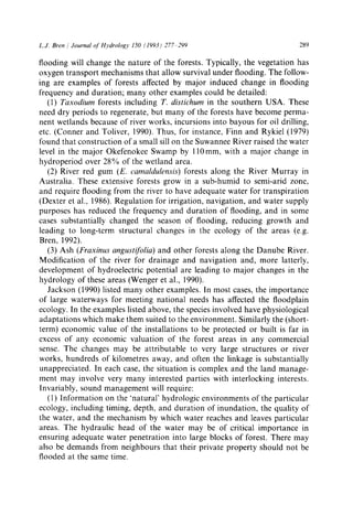 L.J. Bren / Journal of Itydrology 150 (1993) 277-299 289
flooding will change the nature of the forests. Typically, the vegetation has
oxygen transport mechanisms that allow survival under flooding. The follow-
ing are examples of forests affected by major induced change in flooding
frequency and duration; many other examples could be detailed:
(1) Taxodium forests including T. distichum in the southern USA. These
need dry periods to regenerate, but many of the forests have become perma-
nent wetlands because of river works, incursions into bayous for oil drilling,
etc. (Conner and Toliver, 1990). Thus, for instance, Finn and Rykiel (1979)
found that construction of a small sill on the Suwannee River raised the water
level in the major Okefenokee Swamp by ll0mm, with a major change in
hydroperiod over 28% of the wetland area.
(2) River red gum (E. camaldulensis) forests along the River Murray in
Australia. These extensive forests grow in a sub-humid to semi-arid zone,
and require flooding from the river to have adequate water for transpiration
(Dexter et al., 1986). Regulation for irrigation, navigation, and water supply
purposes has reduced the frequency and duration of flooding, and in some
cases substantially changed the season of flooding, reducing growth and
leading to long-term structural changes in the ecology of the areas (e.g.
Bren, 1992).
(3) Ash (Fraxinus angustifolia) and other forests along the Danube River.
Modification of the river for drainage and navigation and, more latterly,
development of hydroelectric potential are leading to major changes in the
hydrology of these areas (Wenger et al., 1990).
Jackson (1990) listed many other examples. In most cases, the importance
of large waterways for meeting national needs has affected the floodplain
ecology. In the examples listed above, the species involved have physiological
adaptations which make them suited to the environment. Similarly the (short-
term) economic value of the installations to be protected or built is far in
excess of any economic valuation of the forest areas in any commercial
sense. The changes may be attributable to very large structures or river
works, hundreds of kilometres away, and often the linkage is substantially
unappreciated. In each case, the situation is complex and the land manage-
ment may involve very many interested parties with interlocking interests.
Invariably, sound management will require:
(1) Information on the 'natural' hydrologic environments of the particular
ecology, including timing, depth, and duration of inundation, the quality of
the water, and the mechanism by which water reaches and leaves particular
areas. The hydraulic head of the water may be of critical importance in
ensuring adequate water penetration into large blocks of forest. There may
also be demands from neighbours that their private property should not be
flooded at the same time.
 