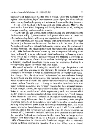 L.J. Bren / Journal of Hydrology 150 (1993) 277 299 293
frequency and duration are flooded only in winter. Under the managed river
regime, substantial flooding of these areas can occur all year, but with a reduced
winter-spring flooding frequency and an increased summer flooding frequency.
(2) The forest flooding is both reduced and more variable. Many of the
areas with a lower flood frequency will hardly be flooded at all, leading to
changes in ecology and reduced site quality.
(3) Although one can demonstrate historic change and extrapolate it into
the future (as in Fig. 5), one can never be dogmatic about the exact cause and
effect relationship between flooding and vegetation development.
Forest water managers may also be faced with hard decisions on how much
they care (or dare) to emulate nature. For instance, in this area of variable
Australian streamflows, natural ibis breeding seasons were often interrupted
by flood recession. The fledgling ibis would be abandoned to die (Chesterfield
et al., 1984). Such emulation of nature by river managers withdrawing water
from the forest by a major reduction in river levels during the breeding season
would be an act of political courage because ibis breeding is perceived as
'natural'. Maintenance of water levels to allow the fledglings to mature forces
a distinctly modified hydrologic regime onto the vegetation, leading to a
corresponding decline in certain vegetation types.
The actual hydraulics of flooding in channel-rich, large, flat plains is both
complex and little explored in the literature. It becomes of importance in
attempts to implement a water management scheme to counter river regula-
tion changes. First, the elevation of the inverts of the water offtakes through
the river bank and the conveyance of the channels control the river stage at
which water enters the forest and the time at which backwater effects began to
restrict outflow from the river. It is easy to show that these have been arbi-
trarily modified many times and for many reasons, but there are rarely records
of such changes. Second, the hydraulic conveyance capacity of the channels is
linked to the accumulation of debris, vegetation growth, and actions which
modify channels (road construction, bridge construction, etc). Third, because
of the flatness of such areas, the resultant changes in water levels may propa-
gate over many kilometres. Fourth, such areas commonly have complex
branching networks of distributaries, with water being able to reach a given
point by many different paths. It can be shown (in laboratory flows) that water
passing through a branch is unstable in which branch it will favour, and that
small changes in the turbulence will cause the water to switch branches (see
Streeter, 1971). Somewhat similarly, in braided river channels it can be shown
that complex feedback mechanisms exist that cause flow to change sponta-
neously from favouring one side of a branch to another (Ferguson et al.,
1992). Observations in channel-rich floodplains suggest that a somewhat
similar switching mechanism operates; thus a tree falling into a channel
 