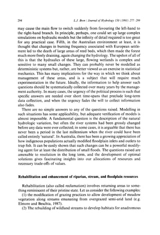 294 L.J. Bren / Journal of Hydrology 150 (1993) 277 299
may cause the main flow to switch suddenly from favouring the left-hand to
the right-hand branch. In principle, perhaps, one could set up large complex
simulations on hydraulic models but the infinity of detail required is too great
for any practical case. Fifth, in the Australian environment at least, it is
thought that changes in burning frequency associated with European settle-
ment led to the death of large areas of reed beds, which then made the forest
much more freely draining, again changing the hydrology. The upshot of all of
this is that the hydraulics of these large, flowing wetlands is complex and
sensitive to many small changes. They can probably never be modelled as
deterministic systems but, rather, are better viewed as an exercise in statistical
mechanics. This has many implications for the way in which we think about
management of these areas, and is a subject that will require much
experimentation in the future. Ideally, the information to help answer such
questions should be systematically collected over many years by the manage-
ment authority. In many cases, the urgency of the political process is such that
specific answers are needed over short time-spans that preclude long-term
data collection, and when the urgency fades the will to collect information
also fades.
There are no simple answers to any of the questions raised. Modelling in
such situations has some applicability, but adequate verification of models is
almost impossible. A fundamental question is the description of the natural
hydrologic variation, but often the river systems had been grossly changed
before any data were ever collected; in some cases, it is arguable that there has
never been a period in the last millennium when the river could have been
called entirely 'natural'. In Australia, there has been a growing appreciation of
how indigenous populations actually modified floodplain inlets and outlets to
trap fish. It can be easily shown that such changes can be a powerful modify-
ing agent for at least the distribution of small floods. The questions raised are
amenable to resolution in the long term, and the development of optimal
solutions gives fascinating insights into our allocations of resources and
necessary trade-offs of values.
Rehabilitation and enhancement of riparian, stream, and floodplain resources
Rehabilitation (also called reclamation) involves returning areas to some-
thing reminiscent of their pristine state. Let us consider the following examples:
(1) the modification of grazing practices to allow development of meadow
vegetation along streams emanating from overgrazed semi-arid land (e.g.
Elmore and Beschta, 1987).
(2) The rebuilding of wildland streams to develop habitats for anadromous
 