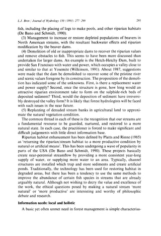 L.J. Bren / Journal of Hydrology 150 (1993) 277 299 295
fish, including the placing of logs to make pools, and other riparian habitats
(De Bano and Schmidt, 1990).
(3) Management to increase or restore depleted populations of beavers in
North American streams, with the resultant backwater effects and riparian
modification by the beaver dams.
(4) Demolition of old or inappropriate dams to recover the riparian values
and remove obstacles to fish. This seems to have been more discussed than
undertaken for larger dams. An example is the Hetch-Hetchy Dam, built to
provide San Francisco with water and power, which occupies a valley close to
and similar to that at Yosemite (Wilkinson, 1991). About 1987, suggestions
were made that the dam be demolished to recover some of the pristine river
and scenic values foregone by its construction. The proposition of the demoli-
tion has indicated some of the unknowns. First, is there a replacement water
and power supply? Second, once the structure is gone, how long would an
attractive riparian environment take to form on the sulphide-rich beds of
deposited sediment? Third, would the deposition of sediment have irreversi-
bly destroyed the valley form? It is likely that forest hydrologists will be faced
with such issues in the near future.
(5) Replanting of denuded stream banks in agricultural land to approxi-
mate the natural vegetation condition.
The common thread in each of these is the recognition that our streams are
a fundamental resource to be guarded, nurtured, and restored to a more
natural state. In each case, the practitioner is forced to make significant and
difficult judgements with little direct information base.
Riparian habitat enhancement has been defined by Platts and Rinne (1985)
as 'returning the riparian/stream habitat to a more productive condition by
natural or artificial means'. This has been undergoing a wave of popularity in
parts of the USA (De Bano and Schmidt, 1990). These projects basically
create near-perennial streamflow by providing a more consistent year-long
supply of water, or supplying more water to an area. Typically, channel
structures are installed which trap and store sediments and create artificial
ponds. Traditionally, the technology has been used for restoring habitat in
degraded areas, but there has been a tendency to use the same methods to
improve the abundance of certain fish species in streams that are already
arguably natural. Although not wishing to decry the value and excellence of
the work, the ethical questions posed by making a natural stream 'more
natural' or 'more productive' are interesting and worthy of philosophic
debate and research.
Information needs: local and holistic
A basic yet often unmet need in forest management is simple characterisa-
 
