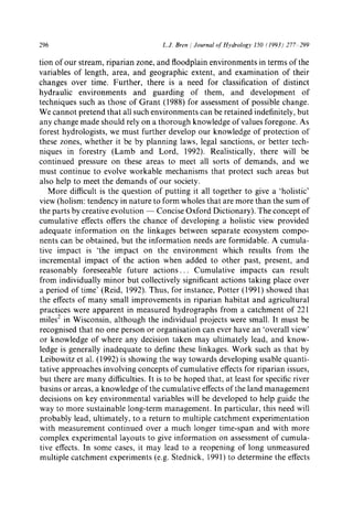 296 L.J. Bren / Journal of ttydrology 150 (1993) 277 299
tion of our stream, riparian zone, and floodplain environments in terms of the
variables of length, area, and geographic extent, and examination of their
changes over time. Further, there is a need for classification of distinct
hydraulic environments and guarding of them, and development of
techniques such as those of Grant (1988) for assessment of possible change.
We cannot pretend that all such environments can be retained indefinitely, but
any change made should rely on a thorough knowledge of values foregone. As
forest hydrologists, we must further develop our knowledge of protection of
these zones, whether it be by planning laws, legal sanctions, or better tech-
niques in forestry (Lamb and Lord, 1992). Realistically, there will be
continued pressure on these areas to meet all sorts of demands, and we
must continue to evolve workable mechanisms that protect such areas but
also help to meet the demands of our society.
More difficult is the question of putting it all together to give a 'holistic'
view (holism: tendency in nature to form wholes that are more than the sum of
the parts by creative evolution -- Concise Oxford Dictionary). The concept of
cumulative effects offers the chance of developing a holistic view provided
adequate information on the linkages between separate ecosystem compo-
nents can be obtained, but the information needs are formidable. A cumula-
tive impact is 'the impact on the environment which results from the
incremental impact of the action when added to other past, present, and
reasonably foreseeable future actions... Cumulative impacts can result
from individually minor but collectively significant actions taking place over
a period of time' (Reid, 1992). Thus, for instance, Potter (1991) showed that
the effects of many small improvements in riparian habitat and agricultural
practices were apparent in measured hydrographs from a catchment of 221
miles2 in Wisconsin, although the individual projects were small. It must be
recognised that no one person or organisation can ever have an 'overall view'
or knowledge of where any decision taken may ultimately lead, and know-
ledge is generally inadequate to define these linkages. Work such as that by
Leibowitz et al. (1992) is showing the way towards developing usable quanti-
tative approaches involving concepts of cumulative effects for riparian issues,
but there are many difficulties. It is to be hoped that, at least for specific river
basins or areas, a knowledge of the cumulative effects of the land management
decisions on key environmental variables will be developed to help guide the
way to more sustainable long-term management. In particular, this need will
probably lead, ultimately, to a return to multiple catchment experimentation
with measurement continued over a much longer time-span and with more
complex experimental layouts to give information on assessment of cumula-
tive effects. In some cases, it may lead to a reopening of long unmeasured
multiple catchment experiments (e.g. Stednick, 1991) to determine the effects
 