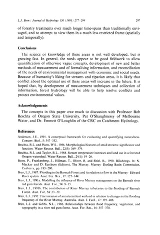 L.J. Bren/JournalofHydrology 150 (1993) 277 299 297
of forestry treatments over much longer time-spans than traditionally envi-
saged, and to attempt to view them in a much less restricted frame (spatially
and temporally).
Conclusions
The science or knowledge of these areas is not well developed, but is
growing fast. In general, the needs appear to be good fieldwork to allow
quantification of otherwise vague concepts, development of new and better
methods of measurement and of formalising information, and reconciliation
of the needs of environmental management with economic and social needs.
Because of humanity's liking for streams and riparian areas, it is likely that
conflict about the optimal use of these areas will increase in the future. It is
hoped that, by development of measurement techniques and collection of
information, forest hydrology will be able to help resolve conflicts and
protect environmental values.
Acknowledgements
The concepts in this paper owe much to discussion with Professor Bob
Beschta of Oregon State University, Pat O'Shaughnessy of Melbourne
Water, and Dr. Emmett O'Loughlin of the CRC on Catchment Hydrology.
References
Anderson, J.E., 1991. A conceptual framework for evaluating and quantifying naturalness.
Conserv. Biol., 5:347 352.
Beschta, R.L. and Platts, W.S., 1986.Morphological features of small streams: significance and
function. Water Resour. Bull., 22(3): 369 379.
Beschta, R.L. and Taylor, R.L., 1988. Stream temperature increases and land use in a forested
Oregon watershed. Water Resour. Bull., 24(1): 19 26.
Boon, P., Frankenberg, J., Hillman, T., Oliver, R. and Shiel, R., 1990. Billabongs. In: N.
Mackay and D. Eastburn (Editors), The Murray. Murray-Darling Basin Commission,
Canberra, pp. 183 200.
Bren, L.J., 1987.Flooding in the Barmah Forest and its relation to flow in the Murray Edward
River system. Aust. For. Res., 17:127 144.
Bren, L.J., 1991a. Modelling the influence of River Murray management on the Barmah river
red gum forests. Aust. For., 54:9 15.
Bren, L.J., 1991b. The contribution of River Murray tributaries to the flooding of Barmah
Forest. Aust. For, 54: 23~ 29.
Bren, L.J., 1992.Tree invasion of an intermittent wetland in relation to changes in the flooding
frequency of the River Murray, Australia. Aust. J. Ecol., 17: 395-408.
Bren, L.J. and Gibbs, N.L., 1986. Relationships between flood frequency, vegetation, and
topography in a river red gum forest. Aust. For. Res., 16:357 370.
 