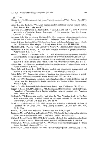 L.J. Bren / Journal ofHydrology 150 (1993) 277 299 299
pp. 77 96.
Klemes, V., 1986. Dilettantism in hydrology: Transition or destiny? Water Resour. Res., 22(9):
177S- 188S.
Lamb, B.L. and Lord, E., 1992. Legal mechanisms for protecting riparian resource values.
Water Resour. Res., 28(4): 965 977.
Leibowitz, S.G., Abbruzzese, B., Adamus, P.R., Hughes, L.E. and Irish J.T., 1992. A Synoptic
Approach to Cumulative Impact Assessment. US Environmental Protection Agency,
Corvallis, OR, 126 pp.
Lowrance, R.R., Sharpe, J.K. and Sheridan, J.M., 1986. Long term sediment deposition in the
riparian zone of a coastal plain watershed. J. Soil Water Conserv., 41:266 271.
Lyons, J.K. and Beschta, R.L., 1983. Land use, floods and channel changes: Upper Middle
Fork, Willammette River, Oregon (1936 80). Water Resour. Res., 19: 999-1011.
Mandelbrot, B.B., 1982.The Fractal Geometry of Nature. W.H. Freeman, San Francisco, 460 pp.
Mandelbrot, B.B. and Wallis, J.R., 1969. Some long-run properties of geophysical records.
Water Resour. Res., 5:321 340.
Moore, I.D., Burch, G.J. and Mackenzie, D.H., 1988. A contour-based topographic model for
hydrological and ecological applications. Earth Surf. Processes Landforms, 13:305 320.
Mosley, M.P., 1981. The influence of organic debris on channel morphology and bedload
transport in a New Zealand forest stream. Earth Surf. Processes Landforms, 6:571 579.
Phillips, J.D., 1989. Nonpoint source pollution control effectiveness of riparian forests along a
coastal plain river. J. Hydrol., 110:221 237.
Platts, W.S. and Rinne, J.N., 1985. Riparian and stream enhancement management and
research in the Rocky Mountains. North Am. J. Fish. Manage., 5:115 125.
Potter, K.W., 1991. Hydrological impacts of changing land management practices in a mod-
erate-sized agricultural catchment. Water Resour. Res., 27(5): 845 856.
Reid, L.M., 1992. Research and cumulative watershed effects. Report for the California Dep. of
Forestry and Fire Protection by Pacific Southwest Res. Station, USDA Forest Service,
Arcata, CA, pp. 1 128.
Savory, A., 1988. Towards Holistic Management. Island Press, Washington, DC, 558 pp.
Sopper, W.E. and Lull, H.W. (Editors), 1966. International Symposium on Forest Hydrology.
Proceedings of Symposium held at Pennsylvania State University, August 1965. Pergamon
Press, Oxford, pp. 1 812.
Stednick, J., 1991. Purpose and need for reactivating the Alsea Watershed Study. In: The New
Alsea Watershed Study. National Council of the Paper Industry for Air and Stream
Improvement, Corvallis, OR, Tech. Bull., 602:84 93.
Stewart, J.H. and LaMarcbe, V.C., 1967. Erosion and deposition produced by the flood of
December 1964 on Coffee Creek, Trinity County, California. US Geol. Surv. Prof. Pap.,
422-K, 22 pp.
Streeter, V.L., 1971. Fluid Mechanics. McGraw-Hill, New York, 484pp.
Triquat, A.M., McPeek, G.A. and McComb, W.C., 1990. Songbird diversity in clearcuts with
and without a riparian buffer strip. J. Soil Water Conserv., 45(4): 500 503.
Walker, K.F. and Thoms, M.C., 1991. Environmental effects of flow regulation on the lower
River Murray, Australia. Regulated Rivers; Research and Management, 8:103 119.
Wenger, E.L., Zinke, A. and Gutzweiler, K., 1990. Present situation of the European floodplain
forests. For. Ecol. Manage., 33/34:5 12.
Wilkinson, N.L., 1991. Responses to Hodel's Hetch-Hetchy proposal. Landscape, 31(1): 1 10.
 